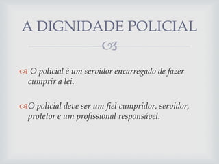A DIGNIDADE POLICIAL


 O policial é um servidor encarregado de fazer
cumprir a lei.
O policial deve ser um fiel cumpridor, servidor,
protetor e um profissional responsável.

 