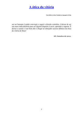 A ótica da vitória

                                             Texto bíblico na Nova Tradução na Linguagem de Hoje




ser ser humano é poder convergir e seguir a direção contrária, é deixar de ser
um mero individualista para ser alguém disposto a ouvir, aprender e superar. É
deixar o casulo e voar bem alto e chegar ao almejado sucesso debaixo da ótica
da vitória de Deus!

                                                            SP, Outubro de 2012.




                                      2
 