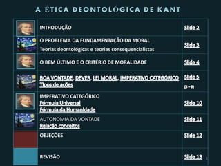 A ÉTICA DEONTOLÓGICA DE KANT

INTRODUÇÃO

O PROBLEMA DA FUNDAMENTAÇÃO DA MORAL
Teorias deontológicas e teorias consequencialistas

O BEM ÚLTIMO E O CRITÉRIO DE MORALIDADE

              ,       ,          ,


IMPERATIVO CATEGÓRICO



AUTONOMIA DA VONTADE

OBJEÇÕES


REVISÃO                                              1
 