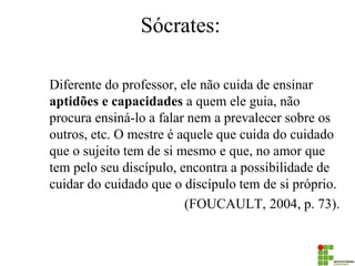 Sócrates: 
Diferente do professor, ele não cuida de ensinar aptidões e capacidades a quem ele guia, não procura ensiná-lo a falar nem a prevalecer sobre os outros, etc. O mestre é aquele que cuida do cuidado que o sujeito tem de si mesmo e que, no amor que tem pelo seu discípulo, encontra a possibilidade de cuidar do cuidado que o discípulo tem de si próprio. 
(FOUCAULT, 2004, p. 73).  