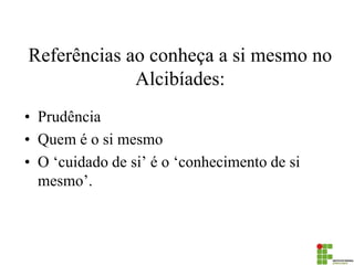 Referências ao conheça a si mesmo no Alcibíades: 
•Prudência 
•Quem é o si mesmo 
•O ‘cuidado de si’ é o ‘conhecimento de si mesmo’.  