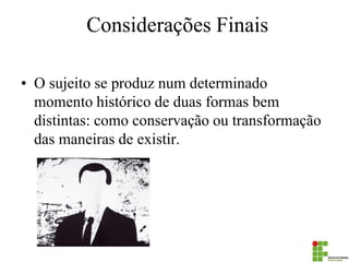 Considerações Finais 
•O sujeito se produz num determinado momento histórico de duas formas bem distintas: como conservação ou transformação das maneiras de existir.  