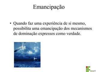 Emancipação 
•Quando faz uma experiência de si mesmo, possibilita uma emancipação dos mecanismos de dominação expressos como verdade.  
