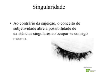 Singularidade 
•Ao contrário da sujeição, o conceito de subjetividade abre a possibilidade de existências singulares ao ocupar-se consigo mesmo.  