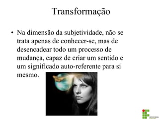 Transformação 
•Na dimensão da subjetividade, não se trata apenas de conhecer-se, mas de desencadear todo um processo de mudança, capaz de criar um sentido e um significado auto-referente para si mesmo. 
 