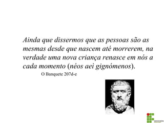 Ainda que dissermos que as pessoas são as mesmas desde que nascem até morrerem, na verdade uma nova criança renasce em nós a cada momento (néos aeì gignómenos). 
O Banquete 207d-e  