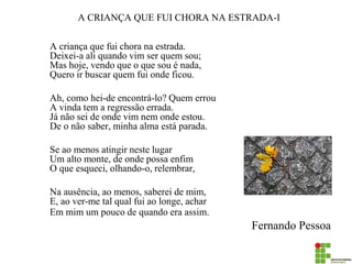A CRIANÇA QUE FUI CHORA NA ESTRADA-I 
A criança que fui chora na estrada. Deixei-a ali quando vim ser quem sou; Mas hoje, vendo que o que sou é nada, Quero ir buscar quem fui onde ficou. 
Ah, como hei-de encontrá-lo? Quem errou A vinda tem a regressão errada. Já não sei de onde vim nem onde estou. De o não saber, minha alma está parada. 
Se ao menos atingir neste lugar Um alto monte, de onde possa enfim O que esqueci, olhando-o, relembrar, 
Na ausência, ao menos, saberei de mim, E, ao ver-me tal qual fui ao longe, achar Em mim um pouco de quando era assim. 
Fernando Pessoa  