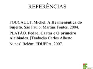 REFERÊNCIAS 
FOUCAULT, Michel. A Hermenêutica do Sujeito. São Paulo: Martins Fontes. 2004. 
PLATÃO. Fedro, Cartas e O primeiro Alcibíades. [Tradução Carlos Alberto 
Nunes] Belém: EDUFPA, 2007. 
