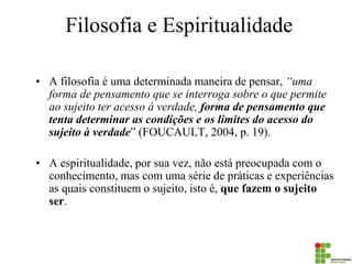 Filosofia e Espiritualidade 
•A filosofia é uma determinada maneira de pensar, “uma forma de pensamento que se interroga sobre o que permite ao sujeito ter acesso à verdade, forma de pensamento que tenta determinar as condições e os limites do acesso do sujeito à verdade” (FOUCAULT, 2004, p. 19). 
•A espiritualidade, por sua vez, não está preocupada com o conhecimento, mas com uma série de práticas e experiências as quais constituem o sujeito, isto é, que fazem o sujeito ser.  