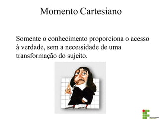 Momento Cartesiano 
Somente o conhecimento proporciona o acesso à verdade, sem a necessidade de uma transformação do sujeito.  