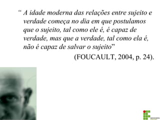 “ A idade moderna das relações entre sujeito e verdade começa no dia em que postulamos que o sujeito, tal como ele é, é capaz de verdade, mas que a verdade, tal como ela é, não é capaz de salvar o sujeito” 
(FOUCAULT, 2004, p. 24).  