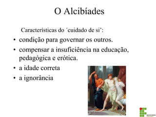 O Alcibíades 
Características do ´cuidado de si’: 
•condição para governar os outros. 
•compensar a insuficiência na educação, pedagógica e erótica. 
•a idade correta 
•a ignorância  
