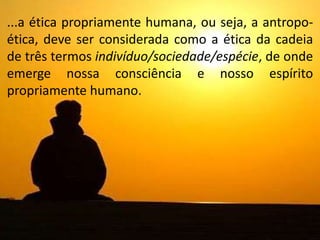 ...a ética propriamente humana, ou seja, a antropo-
ética, deve ser considerada como a ética da cadeia
de três termos indivíduo/sociedade/espécie, de onde
emerge nossa consciência e nosso espírito
propriamente humano.
 