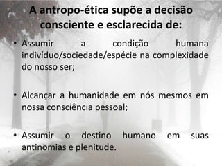 A antropo-ética supõe a decisão
consciente e esclarecida de:
• Assumir a condição humana
indivíduo/sociedade/espécie na complexidade
do nosso ser;
• Alcançar a humanidade em nós mesmos em
nossa consciência pessoal;
• Assumir o destino humano em suas
antinomias e plenitude.
 