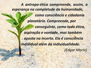 A antropo-ética compreende, assim, a
esperança na completude da humanidade,
como consciência e cidadania
planetária. Compreende, por
conseguinte, como toda ética,
aspiração e vontade, mas também
aposta no incerto. Ela é consciência
individual além da individualidade.
(Edgar Morin)
 