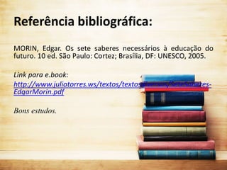 Referência bibliográfica:
MORIN, Edgar. Os sete saberes necessários à educação do
futuro. 10 ed. São Paulo: Cortez; Brasília, DF: UNESCO, 2005.
Link para e.book:
http://www.juliotorres.ws/textos/textosdiversos/SeteSaberes-
EdgarMorin.pdf
Bons estudos.
 