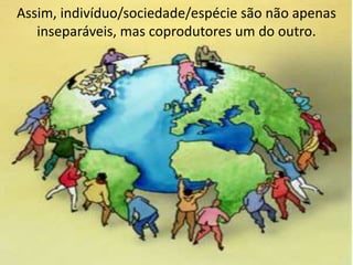 Assim, indivíduo/sociedade/espécie são não apenas
inseparáveis, mas coprodutores um do outro.
 