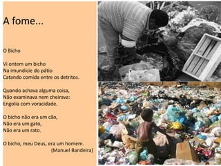 A fome...
O Bicho
Vi ontem um bicho
Na imundície do pátio
Catando comida entre os detritos.
Quando achava alguma coisa,
Não examinava nem cheirava:
Engolia com voracidade.
O bicho não era um cão,
Não era um gato,
Não era um rato.
O bicho, meu Deus, era um homem.
(Manuel Bandeira)
 