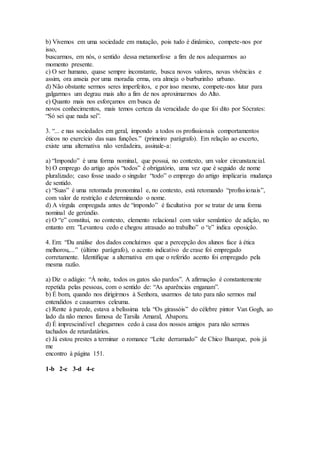 b) Vivemos em uma sociedade em mutação, pois tudo é dinâmico, compete-nos por
isso,
buscarmos, em nós, o sentido dessa metamorfose a fim de nos adequarmos ao
momento presente.
c) O ser humano, quase sempre inconstante, busca novos valores, novas vivências e
assim, ora anseia por uma moradia erma, ora almeja o burburinho urbano.
d) Não obstante sermos seres imperfeitos, e por isso mesmo, compete-nos lutar para
galgarmos um degrau mais alto a fim de nos aproximarmos do Alto.
e) Quanto mais nos esforçamos em busca de
novos conhecimentos, mais temos certeza da veracidade do que foi dito por Sócrates:
“Só sei que nada sei”.
3. “... e nas sociedades em geral, impondo a todos os profissionais comportamentos
éticos no exercício das suas funções.” (primeiro parágrafo). Em relação ao excerto,
existe uma alternativa não verdadeira, assinale-a:
a) “Impondo” é uma forma nominal, que possui, no contexto, um valor circunstancial.
b) O emprego do artigo após “todos” é obrigatório, uma vez que é seguido de nome
pluralizado; caso fosse usado o singular “todo” o emprego do artigo implicaria mudança
de sentido.
c) “Suas” é uma retomada pronominal e, no contexto, está retomando “profissionais”,
com valor de restrição e determinando o nome.
d) A vírgula empregada antes de “impondo” é facultativa por se tratar de uma forma
nominal de gerúndio.
e) O “e” constitui, no contexto, elemento relacional com valor semântico de adição, no
entanto em: ”Levantou cedo e chegou atrasado ao trabalho” o “e” indica oposição.
4. Em: “Da análise dos dados concluímos que a percepção dos alunos face à ética
melhorou,...” (último parágrafo), o acento indicativo de crase foi empregado
corretamente. Identifique a alternativa em que o referido acento foi empregado pela
mesma razão.
a) Diz o adágio: “À noite, todos os gatos são pardos”. A afirmação é constantemente
repetida pelas pessoas, com o sentido de: “As aparências enganam”.
b) É bom, quando nos dirigirmos à Senhora, usarmos de tato para não sermos mal
entendidos e causarmos celeuma.
c) Rente à parede, estava a belíssima tela “Os girassóis” do célebre pintor Van Gogh, ao
lado da não menos famosa de Tarsila Amaral, Abaporu.
d) É imprescindível chegarmos cedo à casa dos nossos amigos para não sermos
tachados de retardatários.
e) Já estou prestes a terminar o romance “Leite derramado” de Chico Buarque, pois já
me
encontro à página 151.
1-b 2-c 3-d 4-c
 