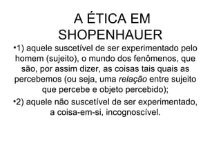 A ÉTICA EM SHOPENHAUER  1) aquele suscetível de ser experimentado pelo homem (sujeito), o mundo dos fenômenos, que são, por assim dizer, as coisas tais quais as percebemos (ou seja, uma  relação  entre sujeito que percebe e objeto percebido); 2) aquele não suscetível de ser experimentado, a coisa-em-si, incognoscível. 