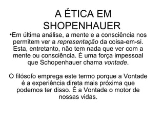 A ÉTICA EM SHOPENHAUER  Em última análise, a mente e a consciência nos permitem ver a  representação  da coisa-em-si. Esta, entretanto, não tem nada que ver com a mente ou consciência. É uma força impessoal que Schopenhauer chama  vontade . O filósofo emprega este termo porque a Vontade é a experiência direta mais próxima que podemos ter disso. É a Vontade o motor de nossas vidas. 
