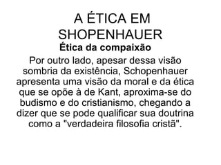 A ÉTICA EM SHOPENHAUER  Ética da compaixão Por outro lado, apesar dessa visão sombria da existência, Schopenhauer apresenta uma visão da moral e da ética que se opõe à de Kant, aproxima-se do budismo e do cristianismo, chegando a dizer que se pode qualificar sua doutrina como a "verdadeira filosofia cristã". 