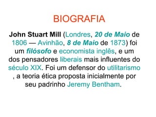 BIOGRAFIA John Stuart Mill  ( Londres ,  20 de Maio  de  1806  —  Avinhão ,  8 de Maio  de  1873 ) foi um  filósofo  e  economista   inglês , e um dos pensadores  liberais  mais influentes do  século XIX . Foi um defensor do  utilitarismo , a teoria ética proposta inicialmente por seu padrinho  Jeremy  Bentham .  