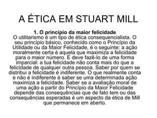 A ÉTICA EM STUART MILL  1. O princípio da maior felicidade O utilitarismo é um tipo de ética consequencialista. O seu princípio básico, conhecido como o Princípio da Utilidade ou da Maior Felicidade, é o seguinte: a ação moralmente certa é aquela que maximiza a felicidade para o maior número. E deve fazê-lo de uma forma imparcial: a tua felicidade não conta mais do que a felicidade de qualquer outra pessoa. Saber por quem se distribui a felicidade é indiferente. O que realmente conta e não é indiferente é saber se uma determinada ação maximiza a felicidade. Saber se a avaliação moral de uma ação a partir do Princípio da Maior Felicidade depende das consequências que de fato tem ou das consequências esperadas é um aspecto da ética de Mill que permanece em aberto. 