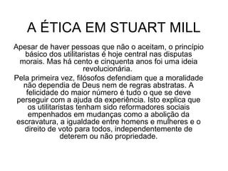 A ÉTICA EM STUART MILL  Apesar de haver pessoas que não o aceitam, o princípio básico dos utilitaristas é hoje central nas disputas morais. Mas há cento e cinquenta anos foi uma ideia revolucionária.  Pela primeira vez, filósofos defendiam que a moralidade não dependia de Deus nem de regras abstratas. A felicidade do maior número é tudo o que se deve perseguir com a ajuda da experiência. Isto explica que os utilitaristas tenham sido reformadores sociais empenhados em mudanças como a abolição da escravatura, a igualdade entre homens e mulheres e o direito de voto para todos, independentemente de deterem ou não propriedade. 