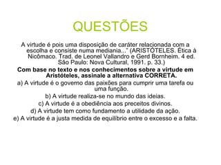QUESTÕES   A virtude é pois uma disposição de caráter relacionada com a escolha e consiste numa mediania...” (ARISTÓTELES. Ética à Nicômaco. Trad. de Leonel Vallandro e Gerd Bornheim. 4 ed. São Paulo: Nova Cultural, 1991. p. 33.) Com base no texto e nos conhecimentos sobre a virtude em Aristóteles, assinale a alternativa CORRETA. a) A virtude é o governo das paixões para cumprir uma tarefa ou uma função. b) A virtude realiza-se no mundo das ideias. c) A virtude é a obediência aos preceitos divinos. d) A virtude tem como fundamento a utilidade da ação. e) A virtude é a justa medida de equilíbrio entre o excesso e a falta. 