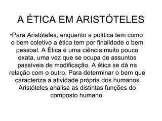 A ÉTICA EM ARISTÓTELES  Para Aristóteles, enquanto a política tem como  o bem coletivo a ética tem por finalidade o bem pessoal. A Ética é uma ciência muito pouco exata, uma vez que se ocupa de assuntos passíveis de modificação. A ética se dá na relação com o outro. Para determinar o bem que caracteriza a atividade própria dos humanos Aristóteles analisa as distintas funções do composto humano  