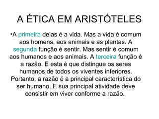A ÉTICA EM ARISTÓTELES  A  primeira  delas é a vida. Mas a vida é comum aos homens, aos animais e as plantas. A  segunda  função é sentir. Mas sentir é comum aos humanos e aos animais. A  terceira  função é a razão. E esta é que distingue os seres humanos de todos os viventes inferiores. Portanto, a razão é a principal característica do ser humano. E sua principal atividade deve consistir em viver conforme a razão.  