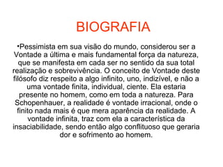 BIOGRAFIA Pessimista em sua visão do mundo, considerou ser a Vontade a última e mais fundamental força da natureza, que se manifesta em cada ser no sentido da sua total realização e sobrevivência. O conceito de Vontade deste filósofo diz respeito a algo infinito, uno, indizível, e não a uma vontade finita, individual, ciente. Ela estaria presente no homem, como em toda a natureza. Para Schopenhauer, a realidade é vontade irracional, onde o finito nada mais é que mera aparência da realidade. A vontade infinita, traz com ela a característica da insaciabilidade, sendo então algo conflituoso que geraria dor e sofrimento ao homem. 