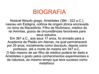 BIOGRAFIA
Notável filósofo grego, Aristóteles (384 - 322 a.C.),
nasceu em Estágira, colônia de origem jônica encravada
no reino da Macedônia. Filho de Nicômaco, médico do
rei Amintas, gozou de circunstâncias favoráveis para
seus estudos.
Em 367 a.C., aos seus 17 anos, foi enviado para a
Academia de Platão em Atenas, na qual permanecerá
por 20 anos, inicialmente como discípulo, depois como
professor, até a morte do mestre em 347 a.C.
O fato mesmo de ser filho de médico poderá ter dado a
Aristóteles o gosto pelos conhecimentos experimentais e
da natureza, ao mesmo tempo que teve sucesso como
metafísico
 