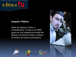a Ética e
Joaquim Videira
Atleta de esgrima. Pratica a
modalidade há 12 anos e em 2006
sagrou-se vice-campeão do Mundo de
Séniores em Espada (melhor resultado
de sempre da esgrima portuguesa).
 
