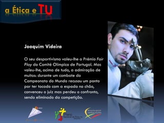 a Ética e
Joaquim Videira
O seu desportivismo valeu-lhe o Prémio Fair
Play do Comité Olímpico de Portugal. Mas
valeu-lhe, acima de tudo, a admiração de
muitos: durante um combate do
Campeonato do Mundo recusou um ponto
por ter tocado com a espada no chão,
convenceu o juiz mas perdeu o confronto,
sendo eliminado da competição.
 