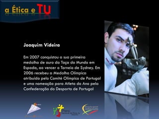 a Ética e
Joaquim Videira
Em 2007 conquistou a sua primeira
medalha de ouro da Taça do Mundo em
Espada, ao vencer o Torneio de Sydney. Em
2006 recebeu a Medalha Olímpica
atribuída pelo Comité Olímpico de Portugal
e uma nomeação para Atleta do Ano pela
Confederação do Desporto de Portugal
 