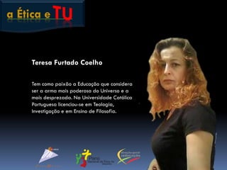a Ética e
Teresa Furtado Coelho
Tem como paixão a Educação que considera
ser a arma mais poderosa do Universo e a
mais desprezada. Na Universidade Católica
Portuguesa licenciou-se em Teologia,
Investigação e em Ensino de Filosofia.
 