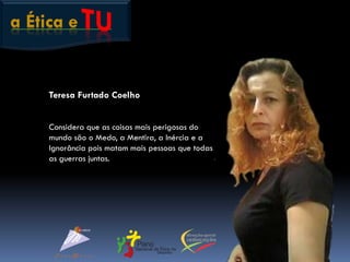 a Ética e
Teresa Furtado Coelho
Considera que as coisas mais perigosas do
mundo são o Medo, a Mentira, a Inércia e a
Ignorância pois matam mais pessoas que todas
as guerras juntas.
 