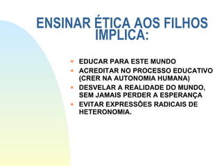 ENSINAR ÉTICA AOS FILHOS IMPLICA: EDUCAR PARA ESTE MUNDO ACREDITAR NO PROCESSO EDUCATIVO (CRER NA AUTONOMIA HUMANA) DESVELAR A REALIDADE DO MUNDO, SEM JAMAIS PERDER A ESPERANÇA EVITAR EXPRESSÕES RADICAIS DE HETERONOMIA. 
