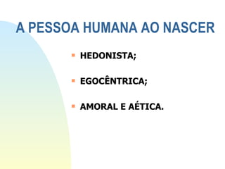 A PESSOA HUMANA AO NASCER HEDONISTA; EGOCÊNTRICA; AMORAL E AÉTICA. 