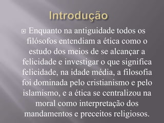  Enquanto na antiguidade todos os
filósofos entendiam a ética como o
estudo dos meios de se alcançar a
felicidade e investigar o que significa
felicidade, na idade média, a filosofia
foi dominada pelo cristianismo e pelo
islamismo, e a ética se centralizou na
moral como interpretação dos
mandamentos e preceitos religiosos.
 