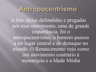  Das ideias defendidas e pregadas
por esse movimento, uma de grande
importância, foi o
antropocentrismo, o homem passou
a ter lugar central e de destaque no
mundo. O Renascimento veio como
um movimento contrário à
monarquia e a Idade Média
 