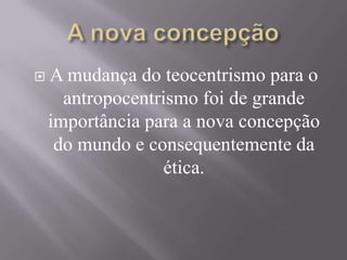  A mudança do teocentrismo para o
antropocentrismo foi de grande
importância para a nova concepção
do mundo e consequentemente da
ética.
 
