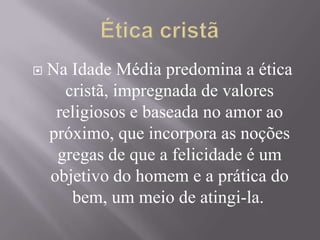 Na Idade Média predomina a ética
cristã, impregnada de valores
religiosos e baseada no amor ao
próximo, que incorpora as noções
gregas de que a felicidade é um
objetivo do homem e a prática do
bem, um meio de atingi-la.
 
