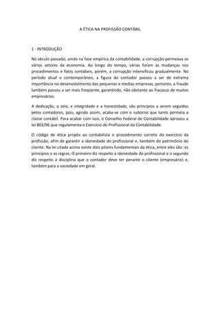 A ÉTICA NA PROFISSÃO CONTÁBIL
1 - INTRODUÇÃO
No século passado, ainda na fase empírica da contabilidade, a corrupção permeava os
vários setores da economia. Ao longo do tempo, várias foram as mudanças nos
procedimentos e fatos contábeis, porém, a corrupção intensificou gradualmente. No
período atual e contemporâneo, a figura do contador passou a ser de extrema
importância no desenvolvimento das pequenas e medias empresas, portanto, a fraude
também passou a ser mais freqüente, garantindo, não obstante ao fracasso de muitos
empresários.
A dedicação, o zelo, e integridade e a honestidade, são princípios a serem seguidos
pelos contadores, pois, agindo assim, acaba-se com o suborno que tanto permeia a
classe contábil. Para acabar com isso, o Conselho Federal de Contabilidade aprovou a
lei 803/96 que regulamenta o Exercício do Profissional da Contabilidade.
O código de ética propôs ao contabilista o procedimento correto do exercício da
profissão, afim de garantir a idoneidade do profissional e, também do patrimônio do
cliente. Na lei citada acima existe dois pilares fundamentais da ética, entre eles são: os
princípios e as regras. O primeiro diz respeito à idoneidade do profissional e o segundo
diz respeito à disciplina que o contador deve ter perante o cliente (empresário) e,
também para a sociedade em geral.
 