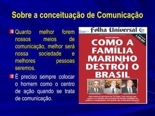 Sobre a conceituação de Comunicação
Quanto melhor forem
nossos
meios
de
comunicação, melhor será
nossa
sociedade
e
melhores
pessoas
seremos.
É preciso sempre colocar
o homem como o centro
de ação quando se trata
de comunicação.