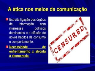A ética nos meios de comunicação
Estreita ligação dos órgãos
de
informação
com
interesses
políticos
dominantes e a difusão de
novos hábitos de consumo
e comportamento.
Necessidade
de
enfrentamento x afronta
à democracia.
