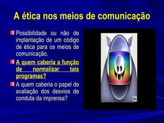 A ética nos meios de comunicação
Possibilidade ou não de
implantação de um código
de ética para os meios de
comunicação.
A quem caberia a função
de
normalizar
tais
programas?
A quem caberia o papel de
avaliação dos desvios de
conduta da imprensa?