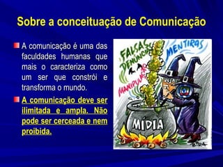 Sobre a conceituação de Comunicação
A comunicação é uma das
faculdades humanas que
mais o caracteriza como
um ser que constrói e
transforma o mundo.
A comunicação deve ser
ilimitada e ampla. Não
pode ser cerceada e nem
proibida.